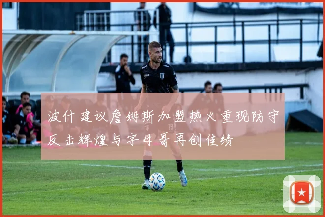 波什建议詹姆斯加盟热火重现防守反击辉煌与字母哥再创佳绩
