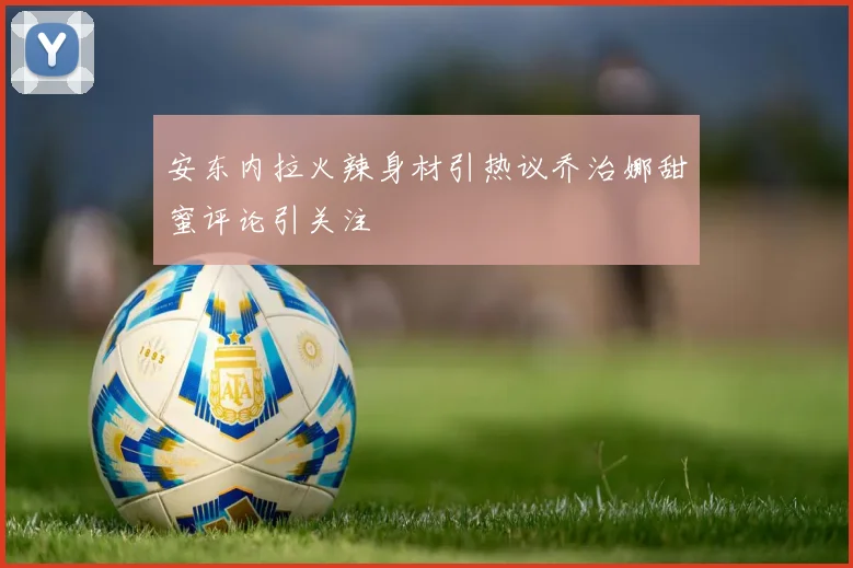 安东内拉火辣身材引热议乔治娜甜蜜评论引关注