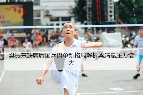 樊振东缺席后国乒男单新格局解析梁靖崑压力增大