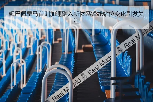 姆巴佩皇马首训加速融入新体系锋线站位变化引发关注