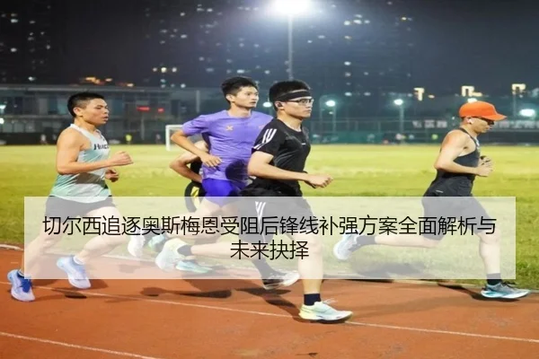 切尔西追逐奥斯梅恩受阻后锋线补强方案全面解析与未来抉择