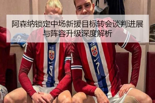 阿森纳锁定中场新援目标转会谈判进展与阵容升级深度解析
