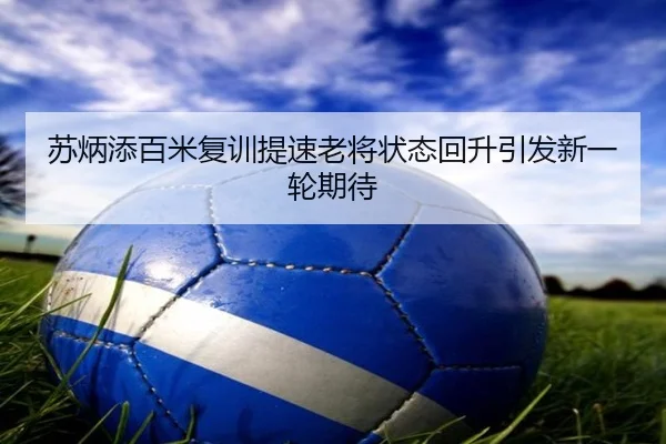 苏炳添百米复训提速老将状态回升引发新一轮期待